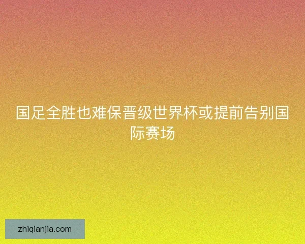国足全胜也难保晋级世界杯或提前告别国际赛场