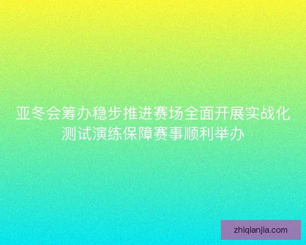 亚冬会筹办稳步推进赛场全面开展实战化测试演练保障赛事顺利举办