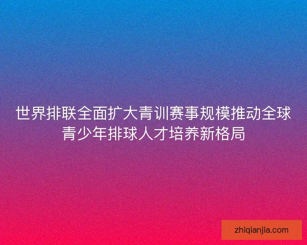 世界排联全面扩大青训赛事规模推动全球青少年排球人才培养新格局 世界排联全面扩大青训赛事规模推动全球青少年排球人才培养新格局