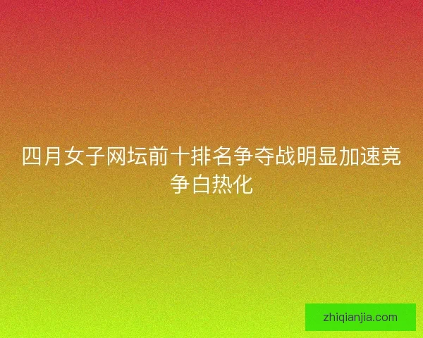 四月女子网坛前十排名争夺战明显加速竞争白热化 四月女子网坛前十排名争夺战明显加速竞争白热化